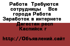 Работа .Требуются сотрудницы  - Все города Работа » Заработок в интернете   . Дагестан респ.,Каспийск г.